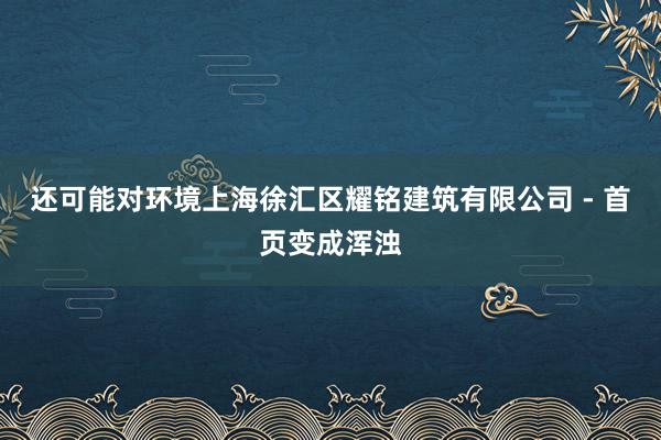 还可能对环境上海徐汇区耀铭建筑有限公司 - 首页变成浑浊